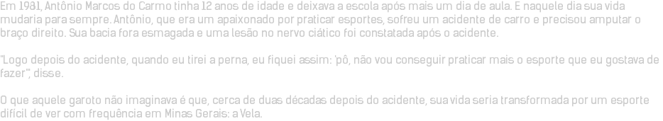 Em 1981, Antônio Marcos do Carmo tinha 12 anos de idade e deixava a escola após mais um dia de aula. E naquele dia sua vida mudaria para sempre. Antônio, que era um apaixonado por praticar esportes, sofreu um acidente de carro e precisou amputar o braço direito. Sua bacia fora esmagada e uma lesão no nervo ciático foi constatada após o acidente. "Logo depois do acidente, quando eu tirei a perna, eu fiquei assim: 'pô, não vou conseguir praticar mais o esporte que eu gostava de fazer'", disse. O que aquele garoto não imaginava é que, cerca de duas décadas depois do acidente, sua vida seria transformada por um esporte difícil de ver com frequência em Minas Gerais: a Vela.